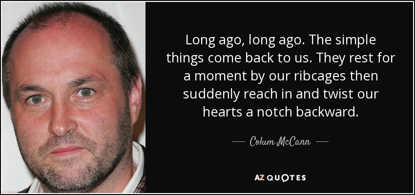 Long ago, long ago. The simple things come back to us. They rest for a moment by our ribcages then suddenly reach in and twist our hearts a notch backward. - Colum McCann