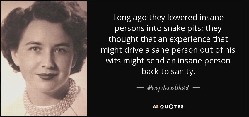 Long ago they lowered insane persons into snake pits; they thought that an experience that might drive a sane person out of his wits might send an insane person back to sanity. - Mary Jane Ward