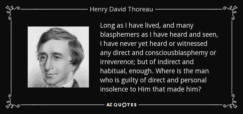 Long as I have lived, and many blasphemers as I have heard and seen, I have never yet heard or witnessed any direct and consciousblasphemy or irreverence; but of indirect and habitual, enough. Where is the man who is guilty of direct and personal insolence to Him that made him? - Henry David Thoreau