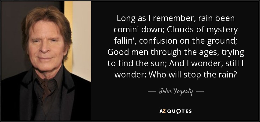 Long as I remember, rain been comin' down; Clouds of mystery fallin', confusion on the ground; Good men through the ages, trying to find the sun; And I wonder, still I wonder: Who will stop the rain? - John Fogerty