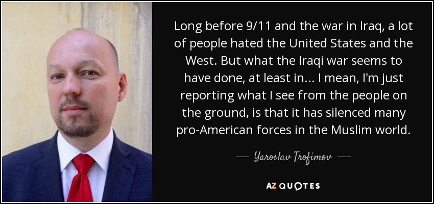 Long before 9/11 and the war in Iraq, a lot of people hated the United States and the West. But what the Iraqi war seems to have done, at least in... I mean, I'm just reporting what I see from the people on the ground, is that it has silenced many pro-American forces in the Muslim world. - Yaroslav Trofimov