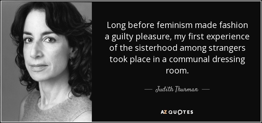 Long before feminism made fashion a guilty pleasure, my first experience of the sisterhood among strangers took place in a communal dressing room. - Judith Thurman