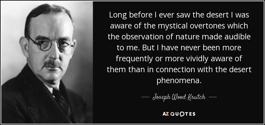 Long before I ever saw the desert I was aware of the mystical overtones which the observation of nature made audible to me. But I have never been more frequently or more vividly aware of them than in connection with the desert phenomena. - Joseph Wood Krutch
