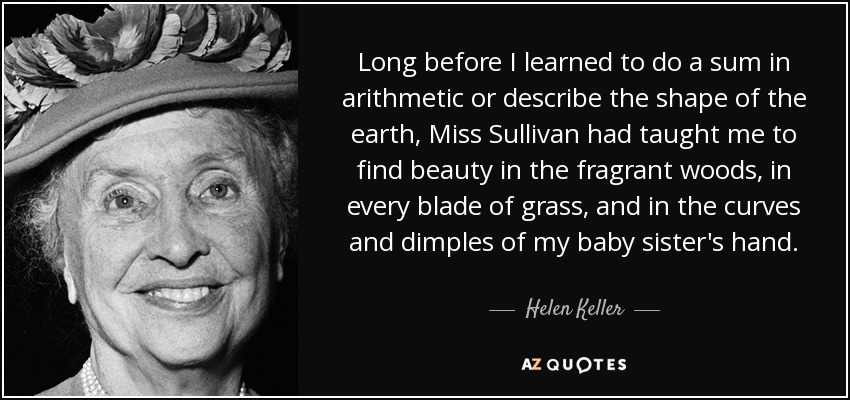 Long before I learned to do a sum in arithmetic or describe the shape of the earth, Miss Sullivan had taught me to find beauty in the fragrant woods, in every blade of grass, and in the curves and dimples of my baby sister's hand. - Helen Keller