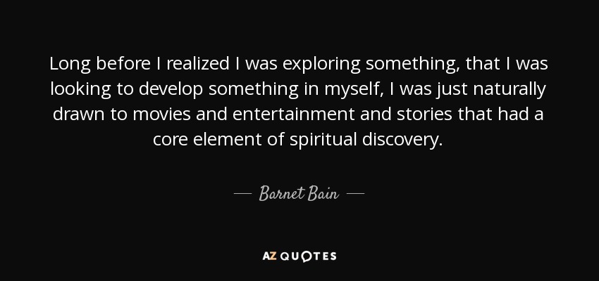 Long before I realized I was exploring something, that I was looking to develop something in myself, I was just naturally drawn to movies and entertainment and stories that had a core element of spiritual discovery. - Barnet Bain