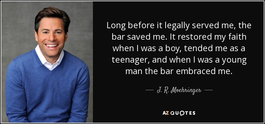 Long before it legally served me, the bar saved me. It restored my faith when I was a boy, tended me as a teenager, and when I was a young man the bar embraced me. - J. R. Moehringer