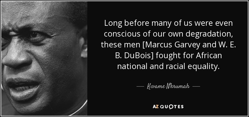 Long before many of us were even conscious of our own degradation, these men [Marcus Garvey and W. E. B. DuBois] fought for African national and racial equality. - Kwame Nkrumah