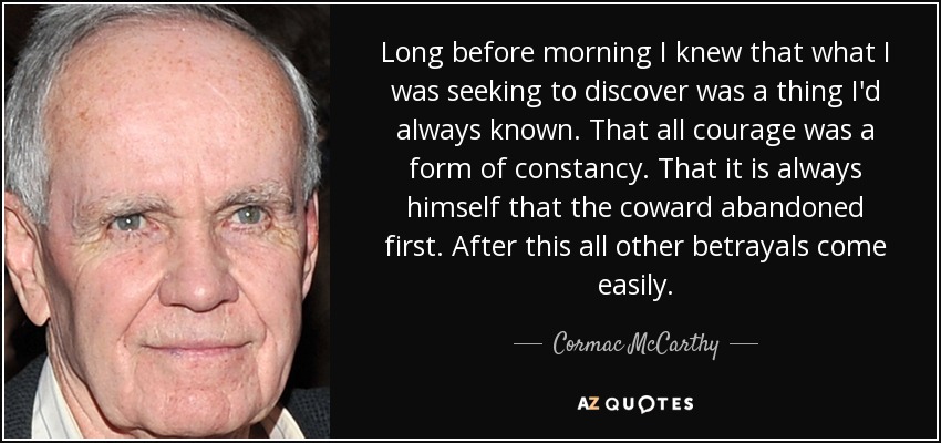 Long before morning I knew that what I was seeking to discover was a thing I'd always known. That all courage was a form of constancy. That it is always himself that the coward abandoned first. After this all other betrayals come easily. - Cormac McCarthy