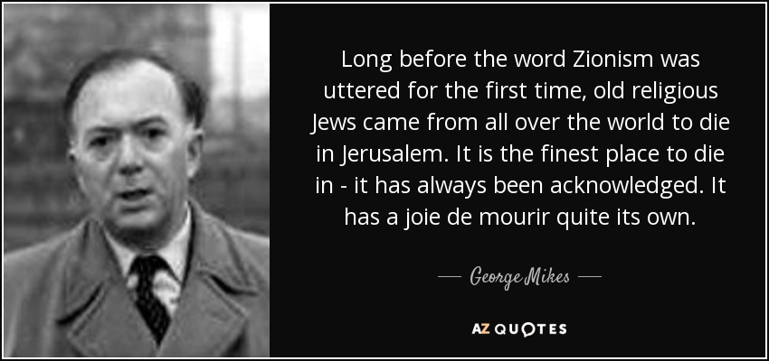 Long before the word Zionism was uttered for the first time, old religious Jews came from all over the world to die in Jerusalem. It is the finest place to die in - it has always been acknowledged. It has a joie de mourir quite its own. - George Mikes