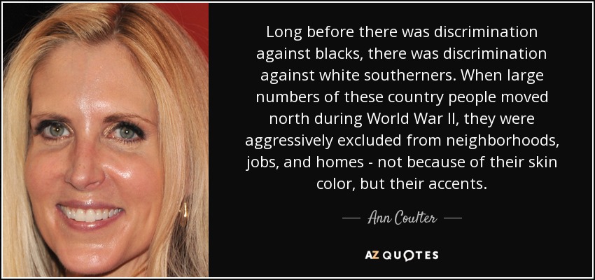 Long before there was discrimination against blacks, there was discrimination against white southerners. When large numbers of these country people moved north during World War II, they were aggressively excluded from neighborhoods, jobs, and homes - not because of their skin color, but their accents. - Ann Coulter
