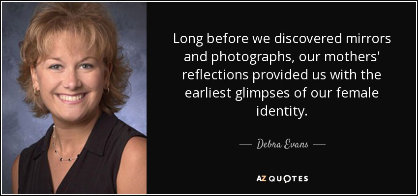 Long before we discovered mirrors and photographs, our mothers' reflections provided us with the earliest glimpses of our female identity. - Debra Evans