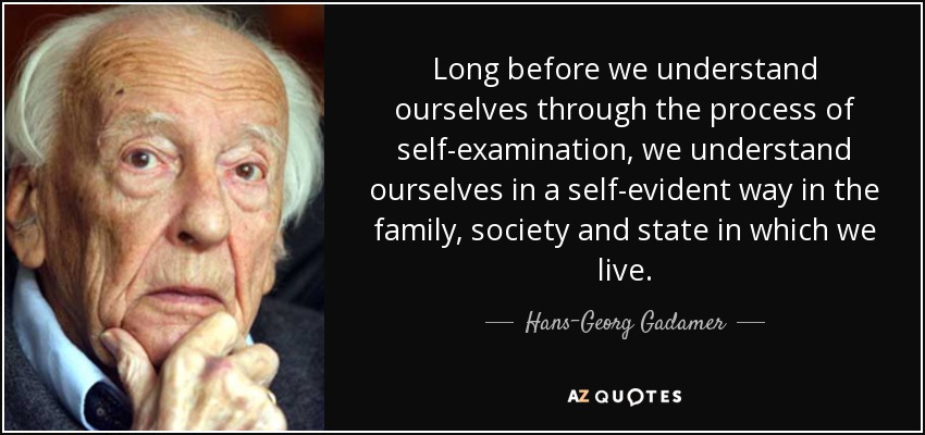 Long before we understand ourselves through the process of self-examination, we understand ourselves in a self-evident way in the family, society and state in which we live. - Hans-Georg Gadamer