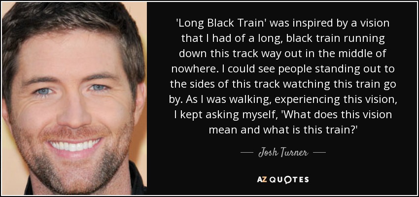 'Long Black Train' was inspired by a vision that I had of a long, black train running down this track way out in the middle of nowhere. I could see people standing out to the sides of this track watching this train go by. As I was walking, experiencing this vision, I kept asking myself, 'What does this vision mean and what is this train?' - Josh Turner