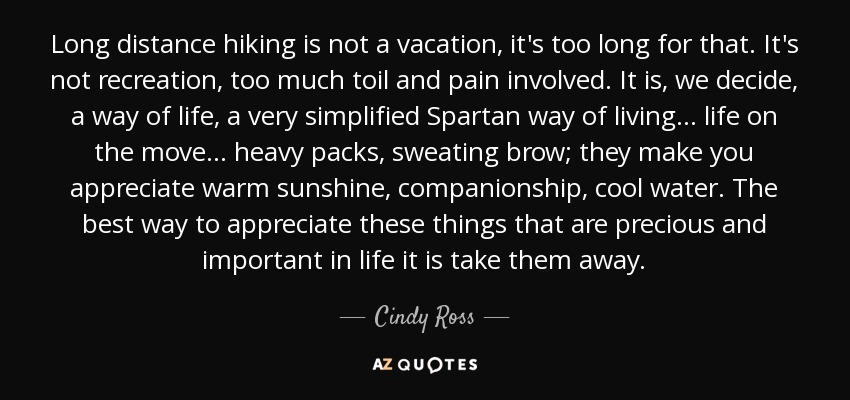 Long distance hiking is not a vacation, it's too long for that. It's not recreation, too much toil and pain involved. It is, we decide, a way of life, a very simplified Spartan way of living ... life on the move ... heavy packs, sweating brow; they make you appreciate warm sunshine, companionship, cool water. The best way to appreciate these things that are precious and important in life it is take them away. - Cindy Ross