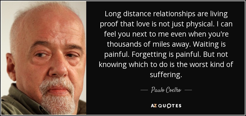 Long distance relationships are living proof that love is not just physical. I can feel you next to me even when you're thousands of miles away. Waiting is painful. Forgetting is painful. But not knowing which to do is the worst kind of suffering. - Paulo Coelho