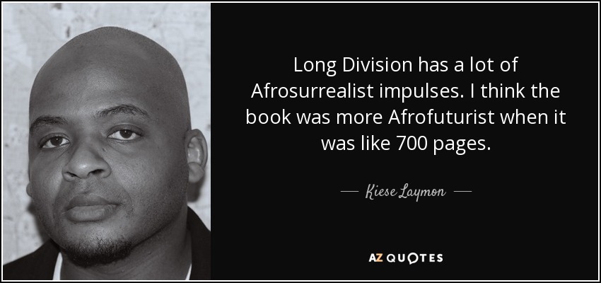 Long Division has a lot of Afrosurrealist impulses. I think the book was more Afrofuturist when it was like 700 pages. - Kiese Laymon