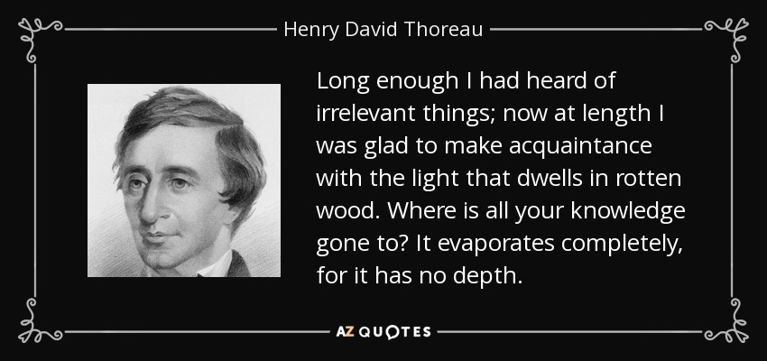 Long enough I had heard of irrelevant things; now at length I was glad to make acquaintance with the light that dwells in rotten wood. Where is all your knowledge gone to? It evaporates completely, for it has no depth. - Henry David Thoreau