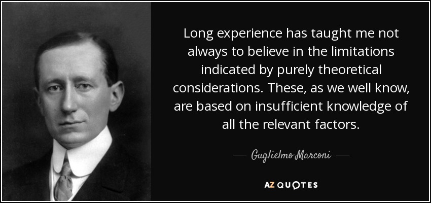 Long experience has taught me not always to believe in the limitations indicated by purely theoretical considerations. These, as we well know, are based on insufficient knowledge of all the relevant factors. - Guglielmo Marconi
