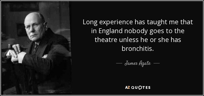 Long experience has taught me that in England nobody goes to the theatre unless he or she has bronchitis. - James Agate