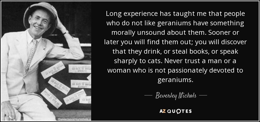 Long experience has taught me that people who do not like geraniums have something morally unsound about them. Sooner or later you will find them out; you will discover that they drink, or steal books, or speak sharply to cats. Never trust a man or a woman who is not passionately devoted to geraniums. - Beverley Nichols