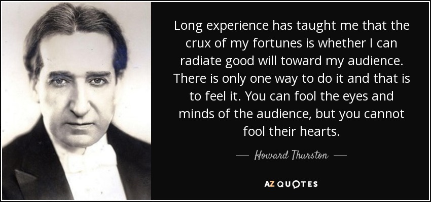 Long experience has taught me that the crux of my fortunes is whether I can radiate good will toward my audience. There is only one way to do it and that is to feel it. You can fool the eyes and minds of the audience, but you cannot fool their hearts. - Howard Thurston