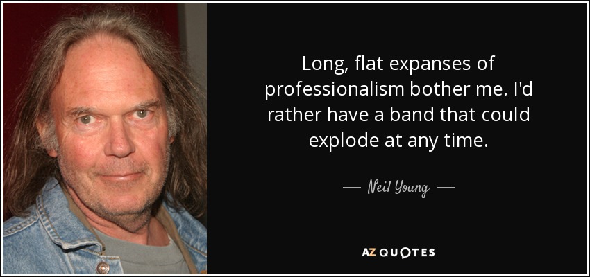 Long, flat expanses of professionalism bother me. I'd rather have a band that could explode at any time. - Neil Young
