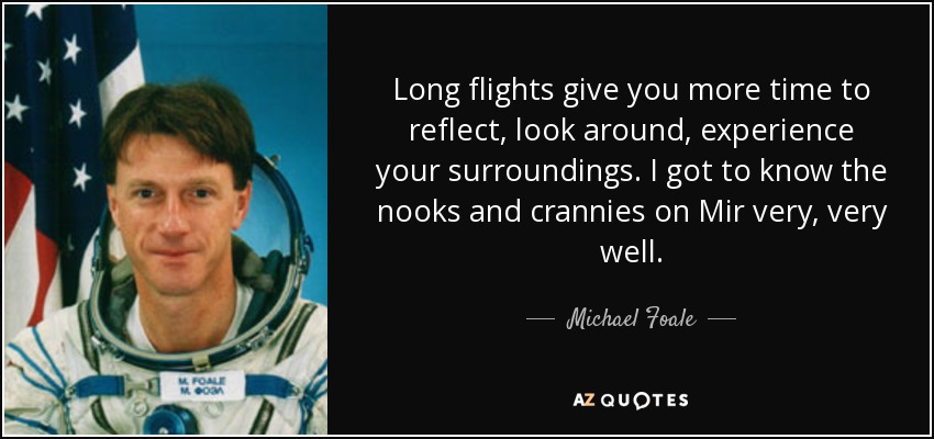 Long flights give you more time to reflect, look around, experience your surroundings. I got to know the nooks and crannies on Mir very, very well. - Michael Foale