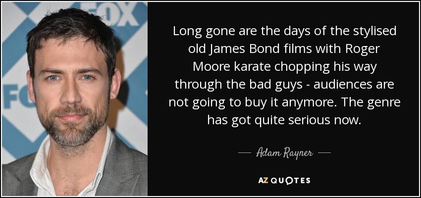 Long gone are the days of the stylised old James Bond films with Roger Moore karate chopping his way through the bad guys - audiences are not going to buy it anymore. The genre has got quite serious now. - Adam Rayner