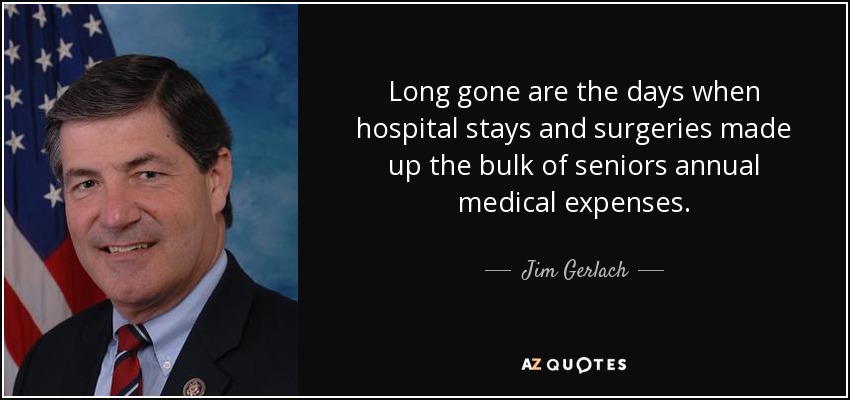 Long gone are the days when hospital stays and surgeries made up the bulk of seniors annual medical expenses. - Jim Gerlach