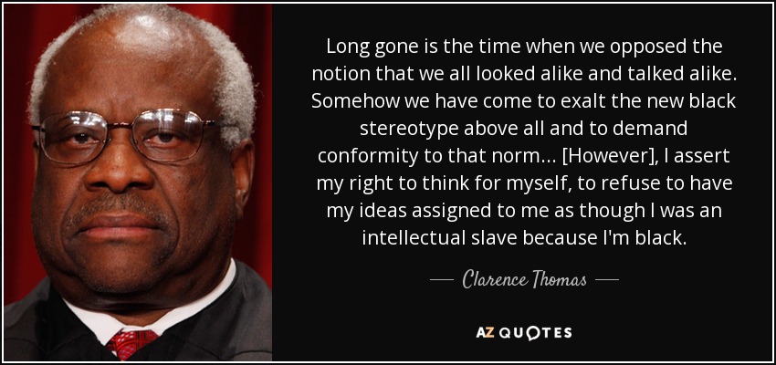 Long gone is the time when we opposed the notion that we all looked alike and talked alike. Somehow we have come to exalt the new black stereotype above all and to demand conformity to that norm... [However], I assert my right to think for myself, to refuse to have my ideas assigned to me as though I was an intellectual slave because I'm black. - Clarence Thomas