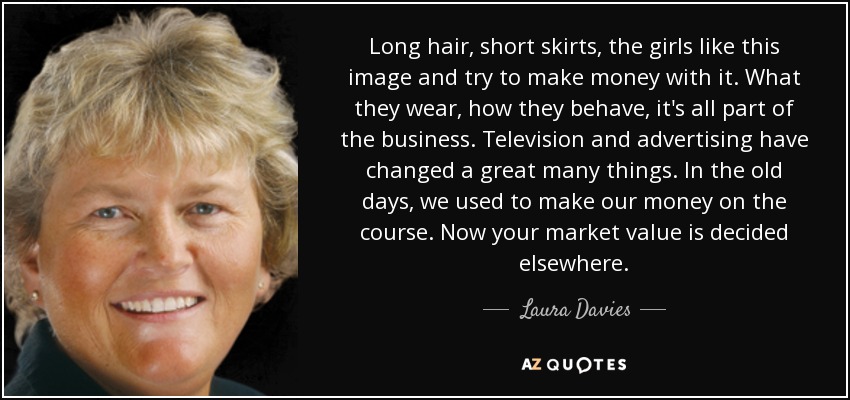 Long hair, short skirts, the girls like this image and try to make money with it. What they wear, how they behave, it's all part of the business. Television and advertising have changed a great many things. In the old days, we used to make our money on the course. Now your market value is decided elsewhere. - Laura Davies