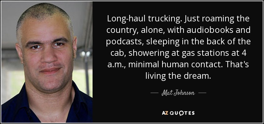 Long-haul trucking. Just roaming the country, alone, with audiobooks and podcasts, sleeping in the back of the cab, showering at gas stations at 4 a.m., minimal human contact. That's living the dream. - Mat Johnson
