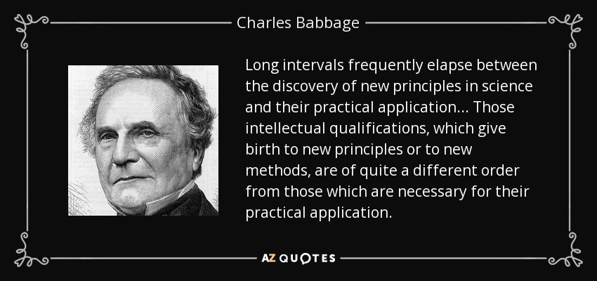 Long intervals frequently elapse between the discovery of new principles in science and their practical application... Those intellectual qualifications, which give birth to new principles or to new methods, are of quite a different order from those which are necessary for their practical application. - Charles Babbage