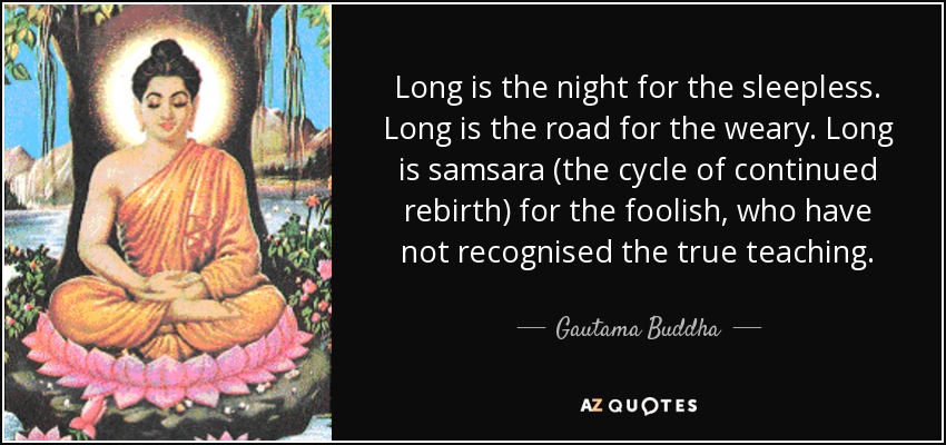 Long is the night for the sleepless. Long is the road for the weary. Long is samsara (the cycle of continued rebirth) for the foolish, who have not recognised the true teaching. - Gautama Buddha