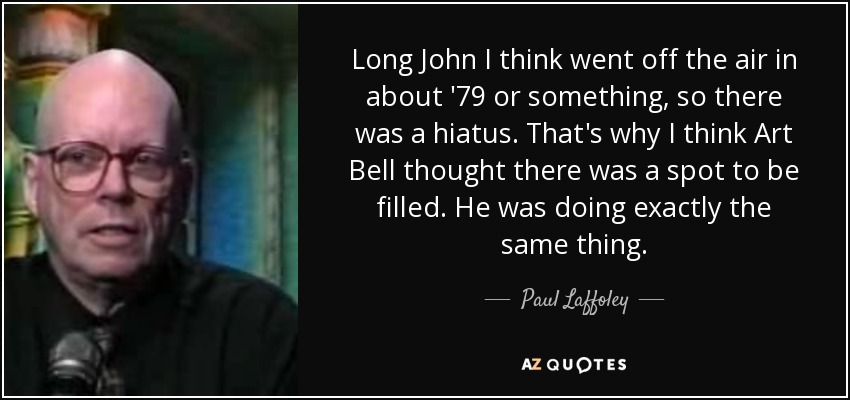 Long John I think went off the air in about '79 or something, so there was a hiatus. That's why I think Art Bell thought there was a spot to be filled. He was doing exactly the same thing. - Paul Laffoley