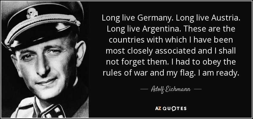 Long live Germany. Long live Austria. Long live Argentina. These are the countries with which I have been most closely associated and I shall not forget them. I had to obey the rules of war and my flag. I am ready. - Adolf Eichmann
