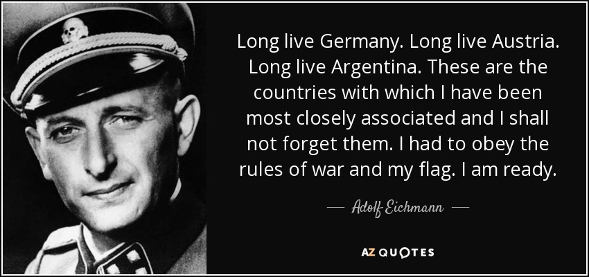 Long live Germany. Long live Austria. Long live Argentina. These are the countries with which I have been most closely associated and I shall not forget them. I had to obey the rules of war and my flag. I am ready. - Adolf Eichmann