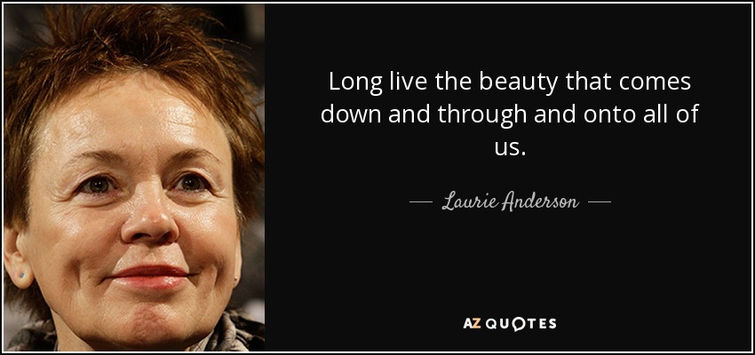 Long live the beauty that comes down and through and onto all of us. - Laurie Anderson