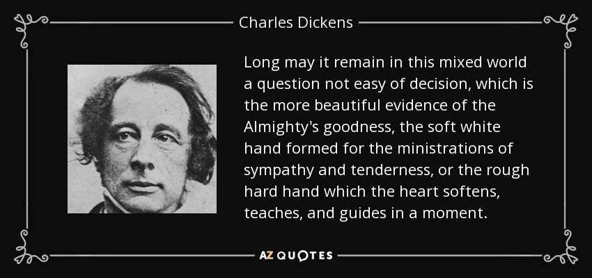 Long may it remain in this mixed world a question not easy of decision, which is the more beautiful evidence of the Almighty's goodness, the soft white hand formed for the ministrations of sympathy and tenderness, or the rough hard hand which the heart softens, teaches, and guides in a moment. - Charles Dickens