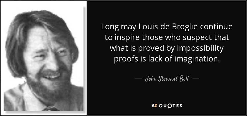 Long may Louis de Broglie continue to inspire those who suspect that what is proved by impossibility proofs is lack of imagination. - John Stewart Bell