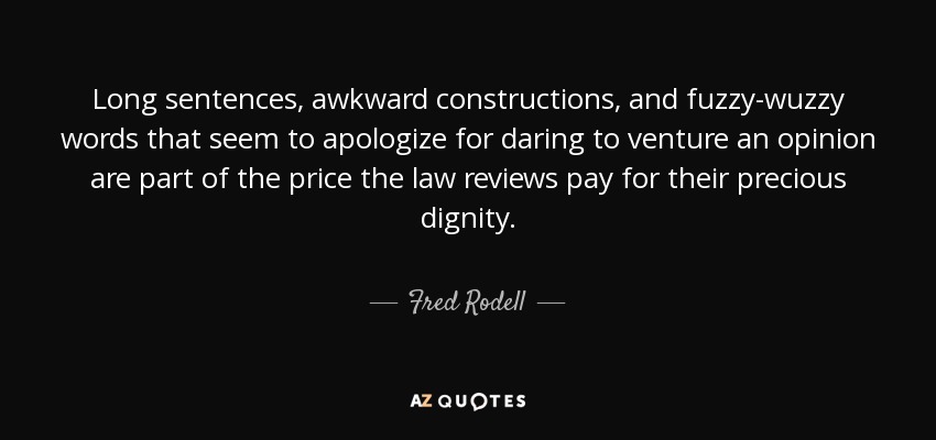 Long sentences, awkward constructions, and fuzzy-wuzzy words that seem to apologize for daring to venture an opinion are part of the price the law reviews pay for their precious dignity. - Fred Rodell