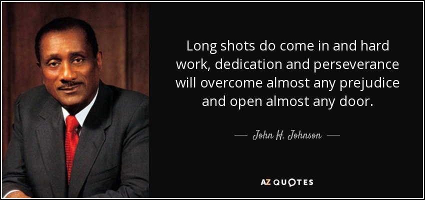Long shots do come in and hard work, dedication and perseverance will overcome almost any prejudice and open almost any door. - John H. Johnson