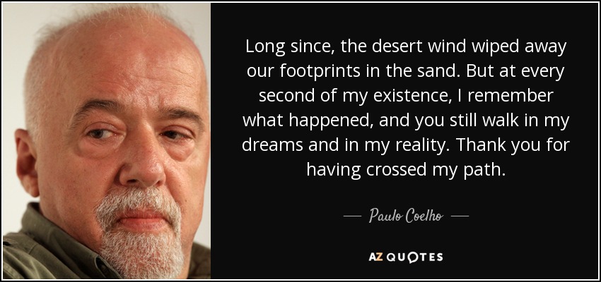 Long since, the desert wind wiped away our footprints in the sand. But at every second of my existence, I remember what happened, and you still walk in my dreams and in my reality. Thank you for having crossed my path. - Paulo Coelho