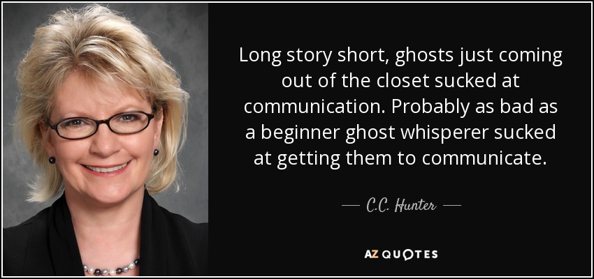 Long story short, ghosts just coming out of the closet sucked at communication. Probably as bad as a beginner ghost whisperer sucked at getting them to communicate. - C.C. Hunter