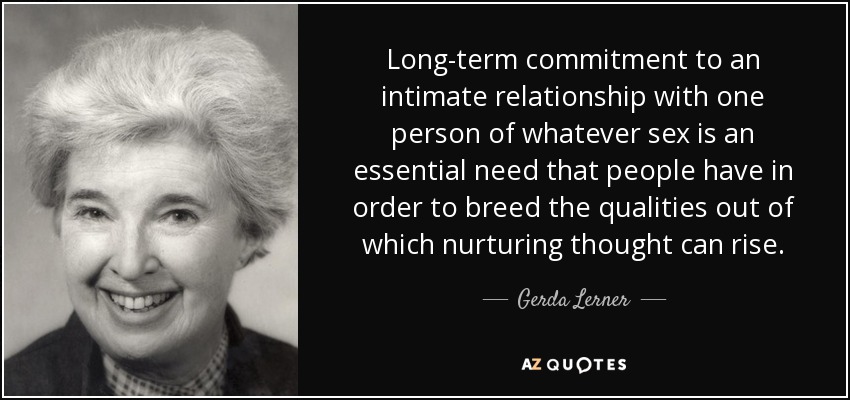 Long-term commitment to an intimate relationship with one person of whatever sex is an essential need that people have in order to breed the qualities out of which nurturing thought can rise. - Gerda Lerner