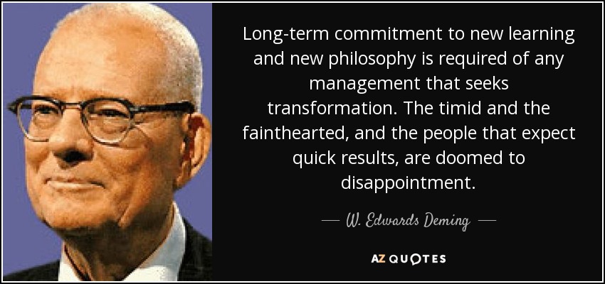 Long-term commitment to new learning and new philosophy is required of any management that seeks transformation. The timid and the fainthearted, and the people that expect quick results, are doomed to disappointment. - W. Edwards Deming