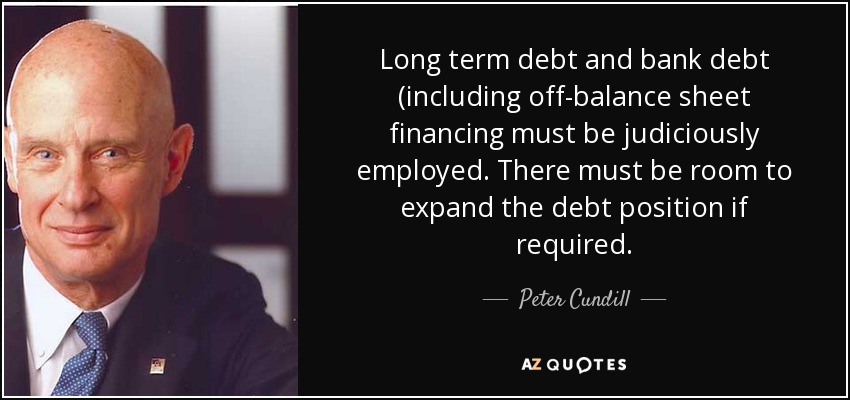 Long term debt and bank debt (including off-balance sheet financing must be judiciously employed. There must be room to expand the debt position if required. - Peter Cundill