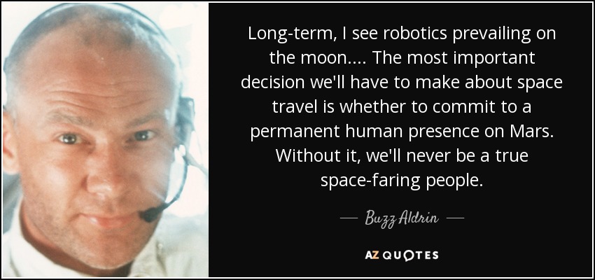 Long-term, I see robotics prevailing on the moon. . . . The most important decision we'll have to make about space travel is whether to commit to a permanent human presence on Mars. Without it, we'll never be a true space-faring people. - Buzz Aldrin