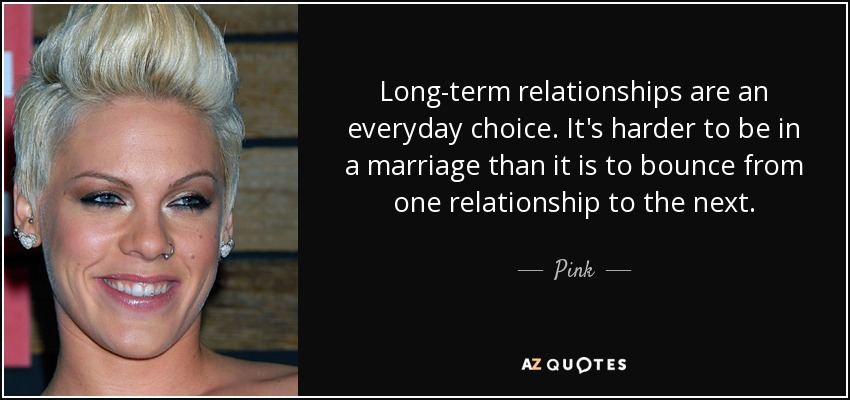 Long-term relationships are an everyday choice. It's harder to be in a marriage than it is to bounce from one relationship to the next. - Pink