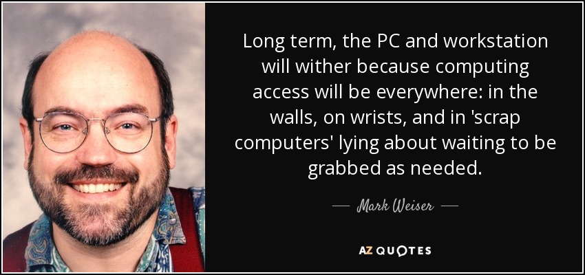 Long term, the PC and workstation will wither because computing access will be everywhere: in the walls, on wrists, and in 'scrap computers' lying about waiting to be grabbed as needed. - Mark Weiser